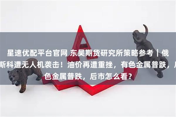 星速优配平台官网 东吴期货研究所策略参考｜俄国防部：莫斯科遭无人机袭击！油价再遭重挫，有色金属普跌，后市怎么看？
