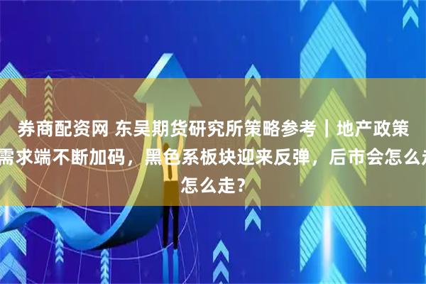 券商配资网 东吴期货研究所策略参考｜地产政策在需求端不断加码，黑色系板块迎来反弹，后市会怎么走？