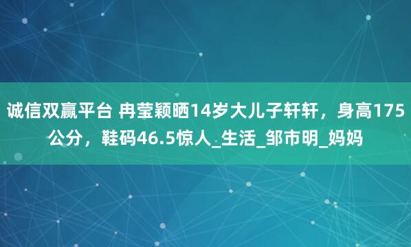 诚信双赢平台 冉莹颖晒14岁大儿子轩轩，身高175公分，鞋码46.5惊人_生活_邹市明_妈妈