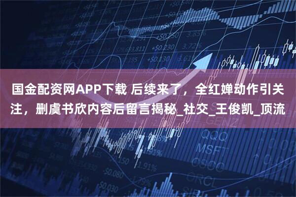 国金配资网APP下载 后续来了，全红婵动作引关注，删虞书欣内容后留言揭秘_社交_王俊凯_顶流
