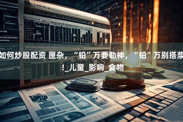 如何炒股配资 匣杂，“铅”万要勒神，“铅”万别搭浆 !_儿童_影响_食物