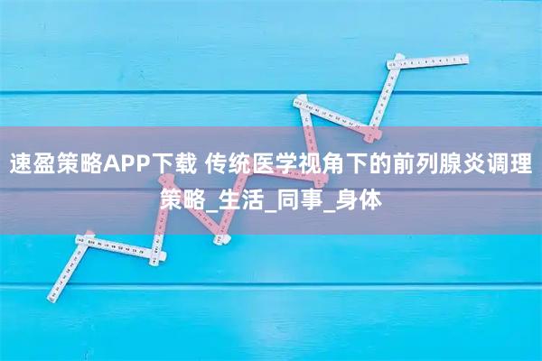 速盈策略APP下载 传统医学视角下的前列腺炎调理策略_生活_同事_身体
