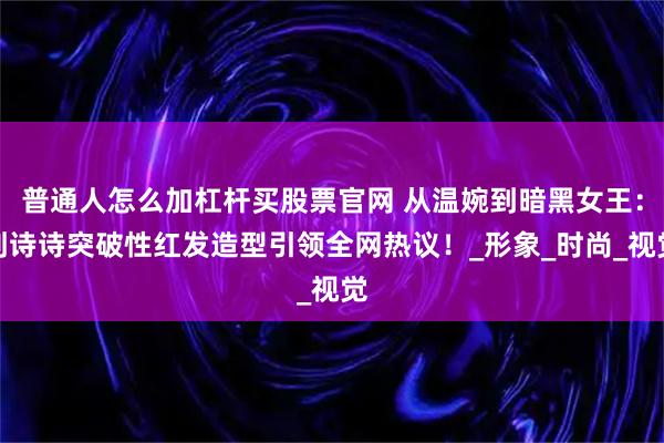 普通人怎么加杠杆买股票官网 从温婉到暗黑女王：刘诗诗突破性红发造型引领全网热议！_形象_时尚_视觉