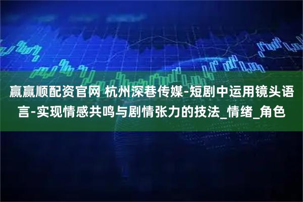赢赢顺配资官网 杭州深巷传媒-短剧中运用镜头语言-实现情感共鸣与剧情张力的技法_情绪_角色