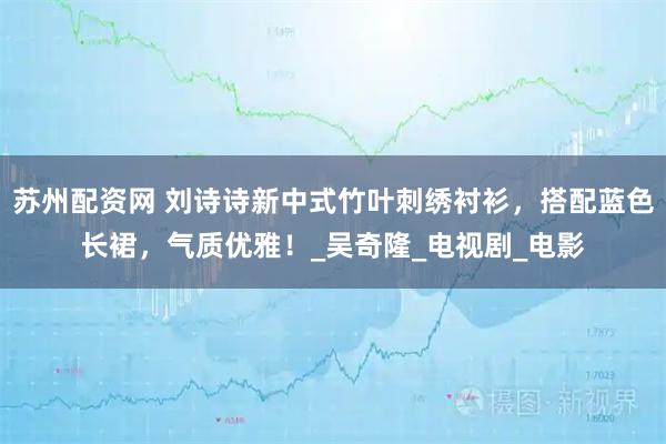 苏州配资网 刘诗诗新中式竹叶刺绣衬衫，搭配蓝色长裙，气质优雅！_吴奇隆_电视剧_电影