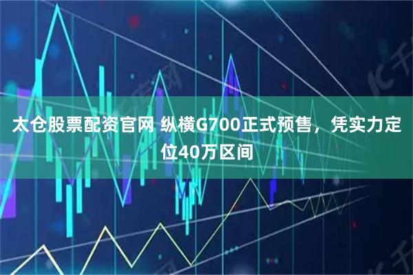 太仓股票配资官网 纵横G700正式预售，凭实力定位40万区间