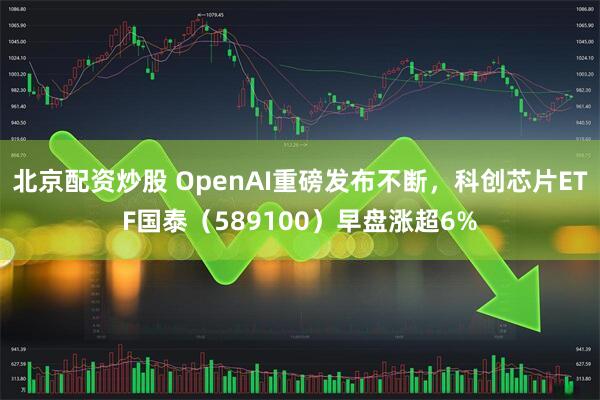 北京配资炒股 OpenAI重磅发布不断，科创芯片ETF国泰（589100）早盘涨超6%